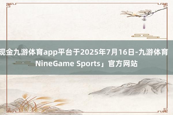 现金九游体育app平台于2025年7月16日-九游体育「NineGame Sports」官方网站