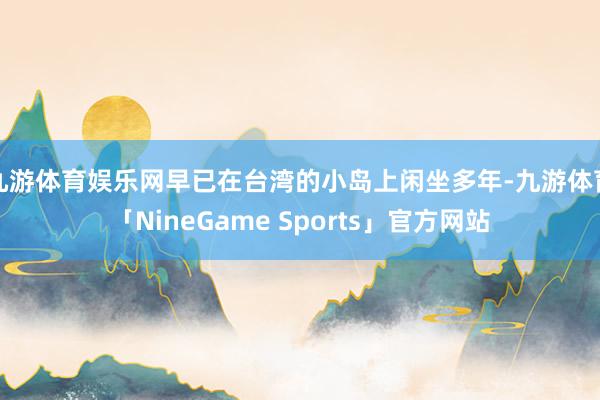 九游体育娱乐网早已在台湾的小岛上闲坐多年-九游体育「NineGame Sports」官方网站