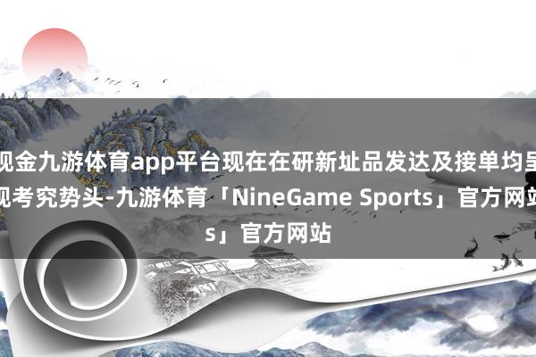 现金九游体育app平台现在在研新址品发达及接单均呈现考究势头-九游体育「NineGame Sports」官方网站