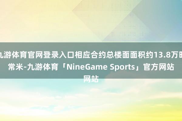 九游体育官网登录入口相应合约总楼面面积约13.8万时常米-九游体育「NineGame Sports」官方网站