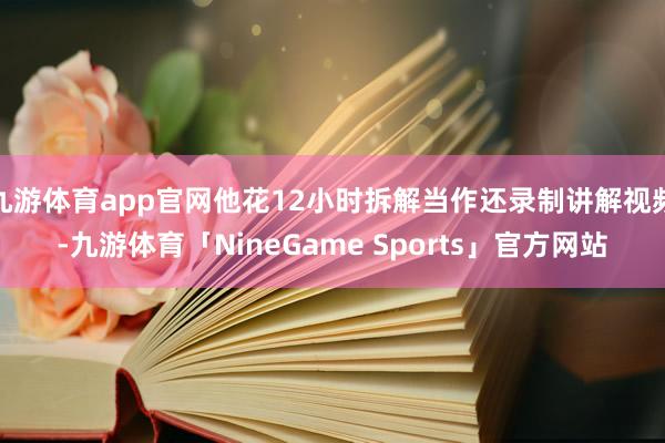九游体育app官网他花12小时拆解当作还录制讲解视频-九游体育「NineGame Sports」官方网站