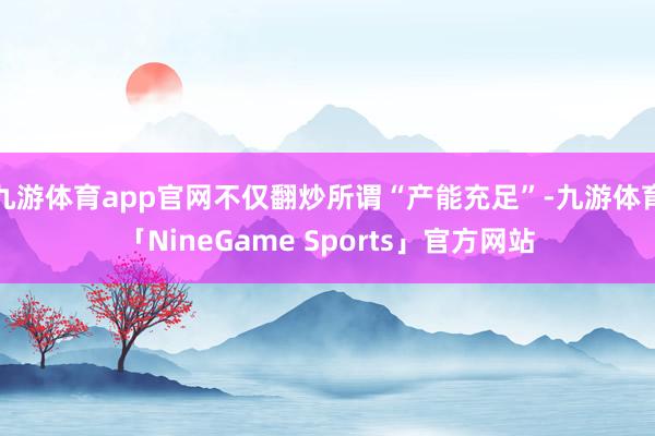 九游体育app官网不仅翻炒所谓“产能充足”-九游体育「NineGame Sports」官方网站