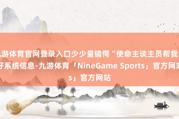 九游体育官网登录入口少少量错愕“使命主谈主员帮我填好系统信息-九游体育「NineGame Sports」官方网站