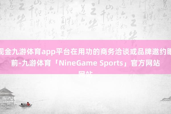 现金九游体育app平台在用功的商务洽谈或品牌邀约眼前-九游体育「NineGame Sports」官方网站