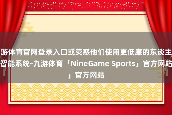 九游体育官网登录入口或荧惑他们使用更低廉的东谈主工智能系统-九游体育「NineGame Sports」官方网站