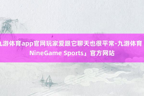 九游体育app官网玩家爱跟它聊天也很平常-九游体育「NineGame Sports」官方网站