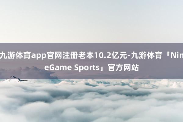九游体育app官网注册老本10.2亿元-九游体育「NineGame Sports」官方网站