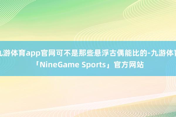 九游体育app官网可不是那些悬浮古偶能比的-九游体育「NineGame Sports」官方网站