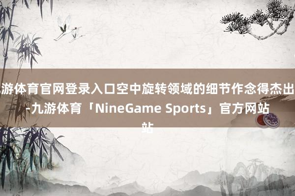 九游体育官网登录入口空中旋转领域的细节作念得杰出好-九游体育「NineGame Sports」官方网站