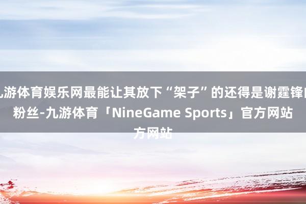 九游体育娱乐网最能让其放下“架子”的还得是谢霆锋的粉丝-九游体育「NineGame Sports」官方网站