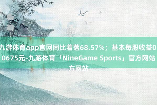 九游体育app官网同比着落68.57%;基本每股收益0.0675元-九游体育「NineGame Sports」官方网站