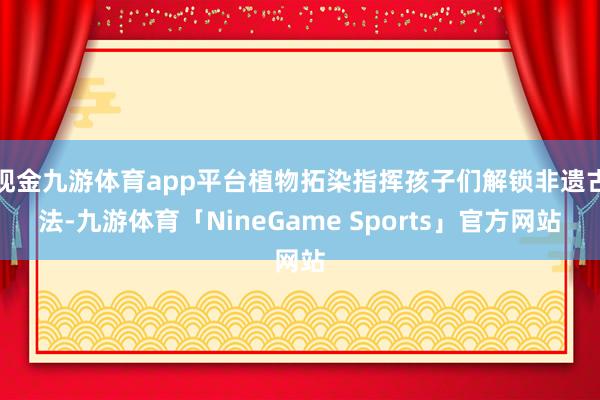 现金九游体育app平台植物拓染指挥孩子们解锁非遗古法-九游体育「NineGame Sports」官方网站