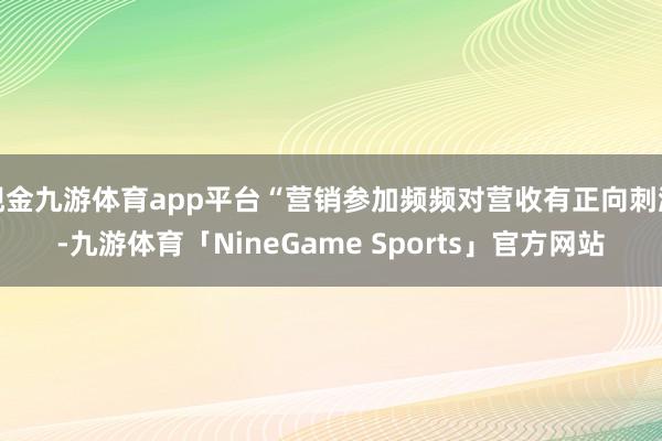 现金九游体育app平台“营销参加频频对营收有正向刺激-九游体育「NineGame Sports」官方网站