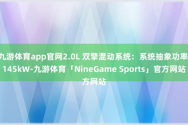 九游体育app官网2.0L 双擎混动系统:系统抽象功率 145kW-九游体育「NineGame Sports」官方网站