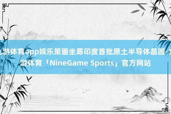 九游体育app娱乐策画坐蓐印度首批原土半导体晶圆-九游体育「NineGame Sports」官方网站