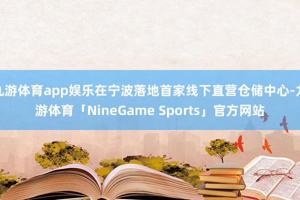 九游体育app娱乐在宁波落地首家线下直营仓储中心-九游体育「NineGame Sports」官方网站