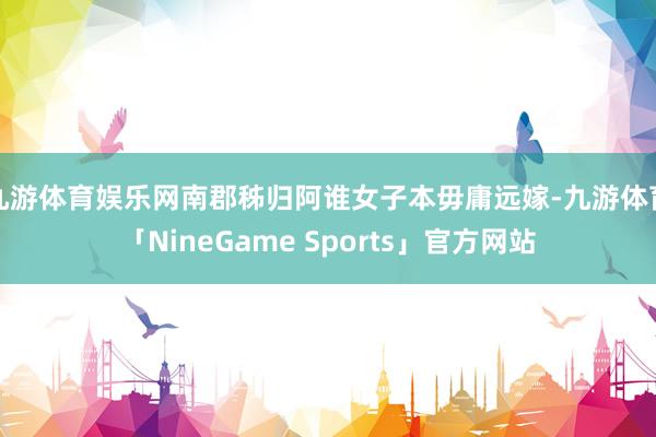 九游体育娱乐网南郡秭归阿谁女子本毋庸远嫁-九游体育「NineGame Sports」官方网站