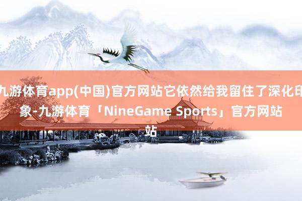 九游体育app(中国)官方网站它依然给我留住了深化印象-九游体育「NineGame Sports」官方网站