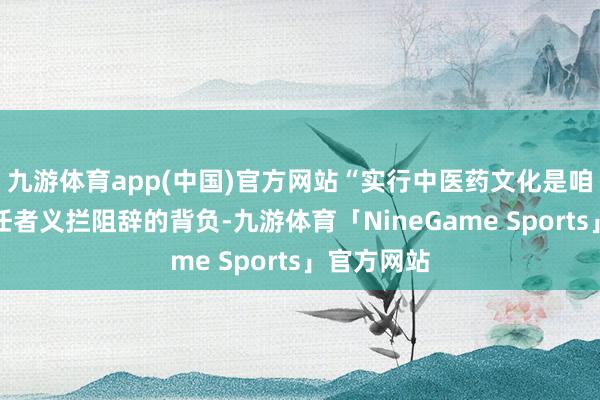九游体育app(中国)官方网站“实行中医药文化是咱们中医责任者义拦阻辞的背负-九游体育「NineGame Sports」官方网站