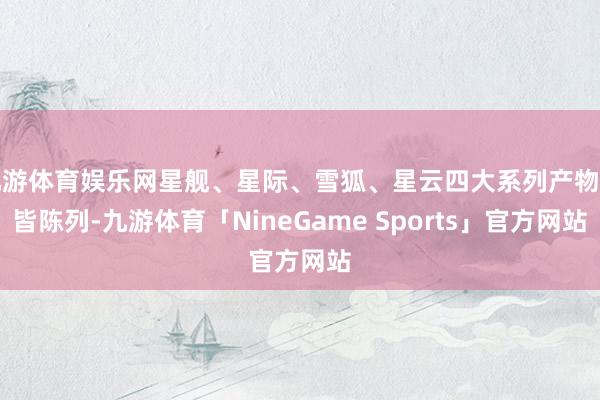 九游体育娱乐网星舰、星际、雪狐、星云四大系列产物整皆陈列-九游体育「NineGame Sports」官方网站