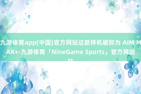九游体育app(中国)官方网站这款样机被称为 AIM MAX+-九游体育「NineGame Sports」官方网站