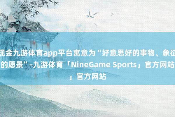 现金九游体育app平台寓意为“好意思好的事物、象征的愿景”-九游体育「NineGame Sports」官方网站