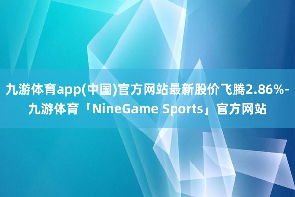 九游体育app(中国)官方网站最新股价飞腾2.86%-九游体育「NineGame Sports」官方网站