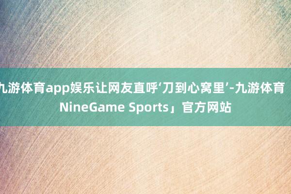 九游体育app娱乐让网友直呼‘刀到心窝里’-九游体育「NineGame Sports」官方网站