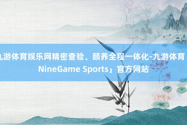 九游体育娱乐网精密查验、颐养全程一体化-九游体育「NineGame Sports」官方网站