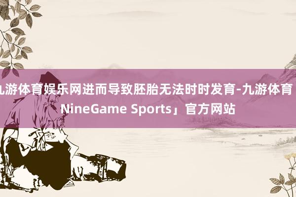 九游体育娱乐网进而导致胚胎无法时时发育-九游体育「NineGame Sports」官方网站