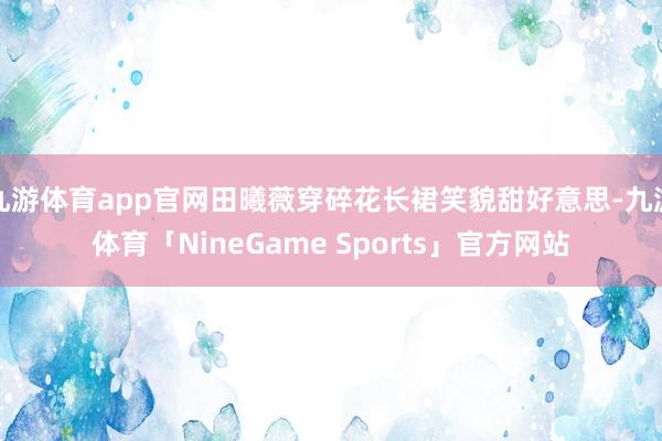 九游体育app官网田曦薇穿碎花长裙笑貌甜好意思-九游体育「NineGame Sports」官方网站