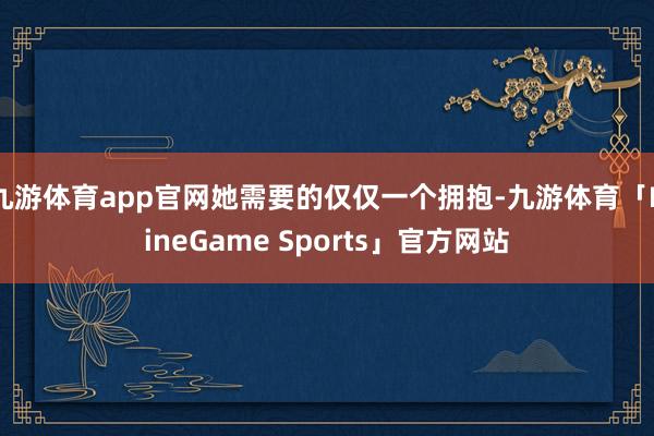 九游体育app官网她需要的仅仅一个拥抱-九游体育「NineGame Sports」官方网站