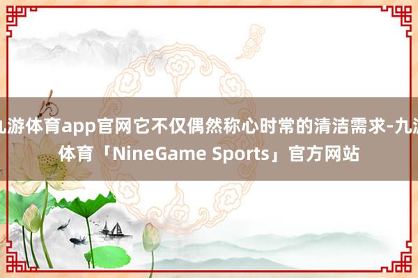 九游体育app官网它不仅偶然称心时常的清洁需求-九游体育「NineGame Sports」官方网站
