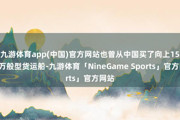 九游体育app(中国)官方网站也曾从中国买了向上155艘万般型货运船-九游体育「NineGame Sports」官方网站