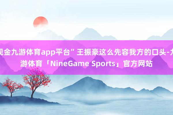 现金九游体育app平台”王振豪这么先容我方的口头-九游体育「NineGame Sports」官方网站