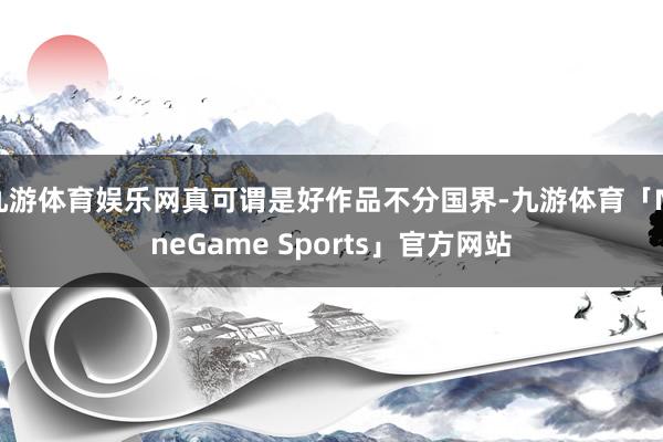 九游体育娱乐网真可谓是好作品不分国界-九游体育「NineGame Sports」官方网站