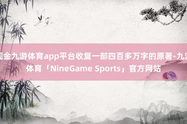 现金九游体育app平台收复一部四百多万字的原著-九游体育「NineGame Sports」官方网站