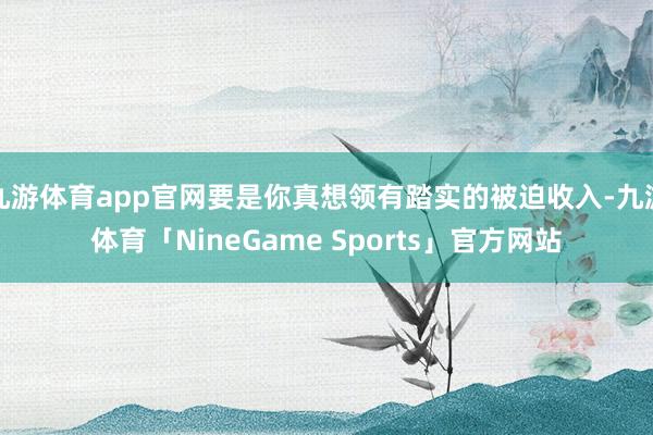 九游体育app官网要是你真想领有踏实的被迫收入-九游体育「NineGame Sports」官方网站