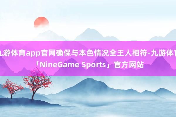 九游体育app官网确保与本色情况全王人相符-九游体育「NineGame Sports」官方网站