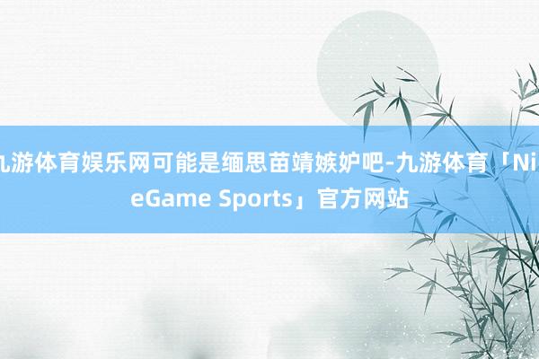 九游体育娱乐网可能是缅思苗靖嫉妒吧-九游体育「NineGame Sports」官方网站
