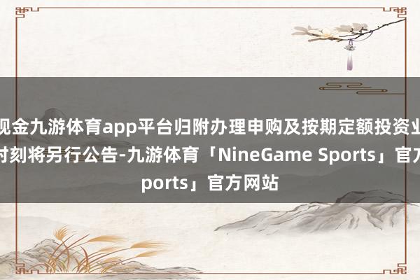 现金九游体育app平台归附办理申购及按期定额投资业务的时刻将另行公告-九游体育「NineGame Sports」官方网站