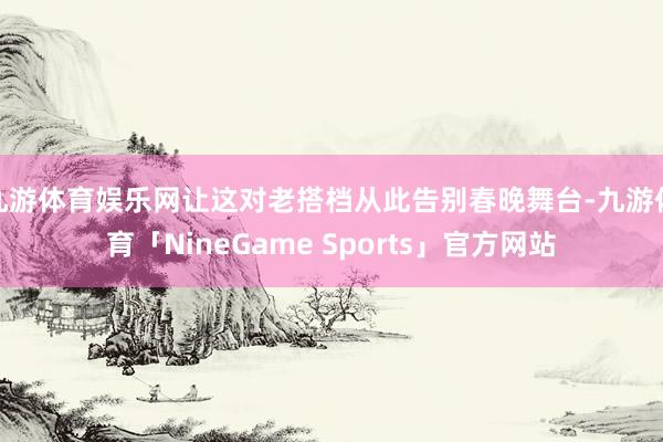 九游体育娱乐网让这对老搭档从此告别春晚舞台-九游体育「NineGame Sports」官方网站