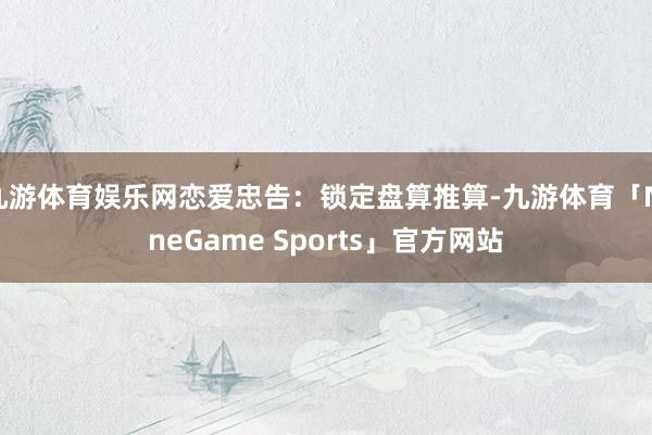 九游体育娱乐网恋爱忠告：锁定盘算推算-九游体育「NineGame Sports」官方网站