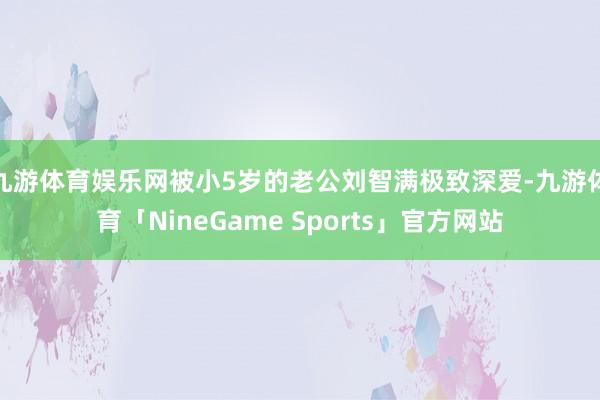 九游体育娱乐网被小5岁的老公刘智满极致深爱-九游体育「NineGame Sports」官方网站