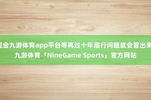 现金九游体育app平台等再过十年履行问题就会冒出来-九游体育「NineGame Sports」官方网站