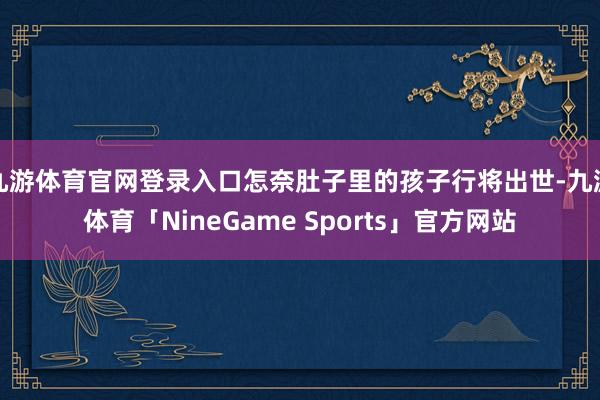 九游体育官网登录入口怎奈肚子里的孩子行将出世-九游体育「NineGame Sports」官方网站