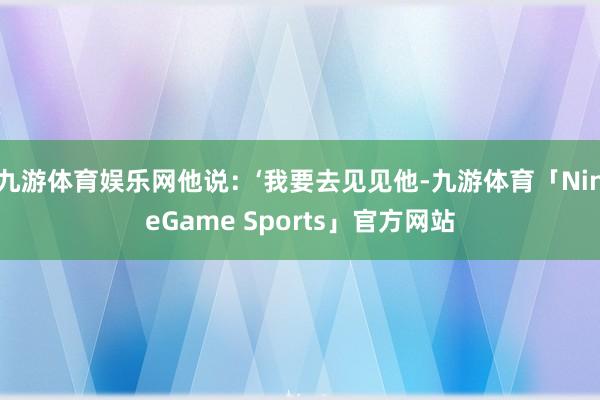 九游体育娱乐网他说：‘我要去见见他-九游体育「NineGame Sports」官方网站