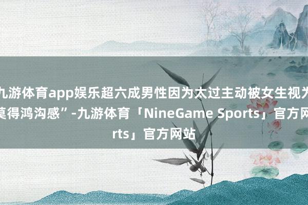 九游体育app娱乐超六成男性因为太过主动被女生视为“莫得鸿沟感”-九游体育「NineGame Sports」官方网站