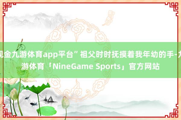 现金九游体育app平台”祖父时时抚摸着我年幼的手-九游体育「NineGame Sports」官方网站