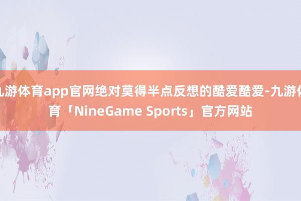 九游体育app官网绝对莫得半点反想的酷爱酷爱-九游体育「NineGame Sports」官方网站